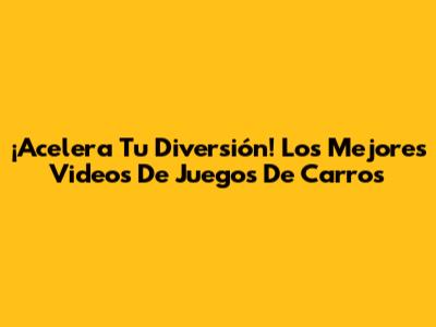 ¡Acelera Tu Diversión! Los Mejores Videos De Juegos De Carros