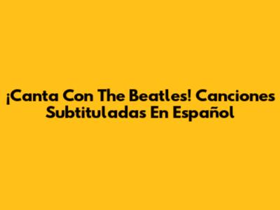 ¡Canta Con The Beatles! Canciones Subtituladas En Español