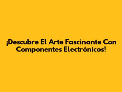 ¡Descubre El Arte Fascinante Con Componentes Electrónicos!