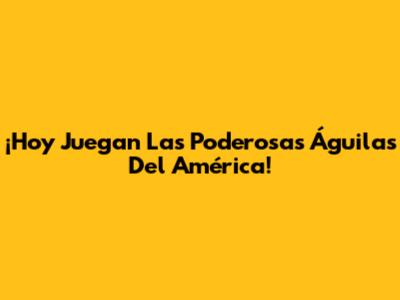 ¡Hoy Juegan Las Poderosas Águilas Del América!