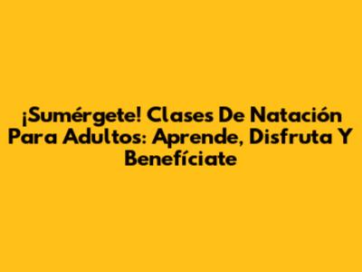 ¡Sumérgete! Clases De Natación Para Adultos: Aprende, Disfruta Y Benefíciate