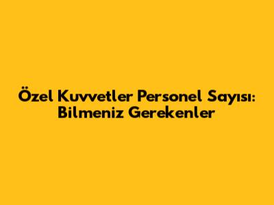 Özel Kuvvetler Personel Sayısı: Bilmeniz Gerekenler