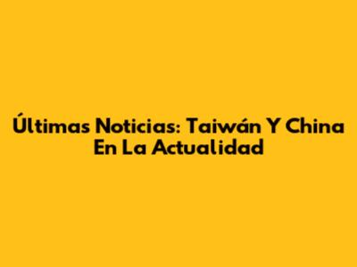 Últimas Noticias: Taiwán Y China En La Actualidad