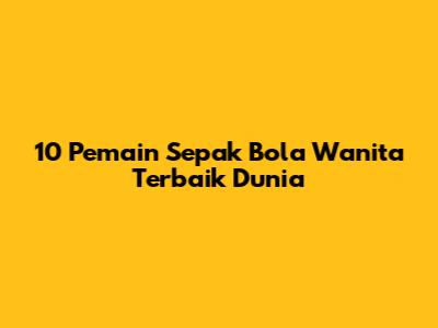 10 Pemain Sepak Bola Wanita Terbaik Dunia