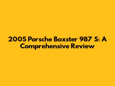 2005 Porsche Boxster 987 S: A Comprehensive Review