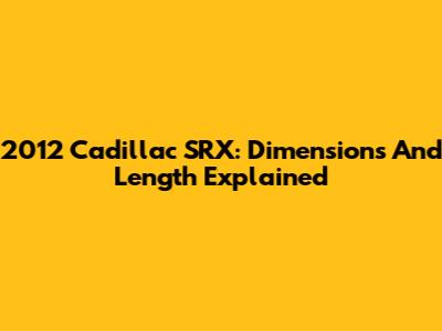 2012 Cadillac SRX: Dimensions And Length Explained