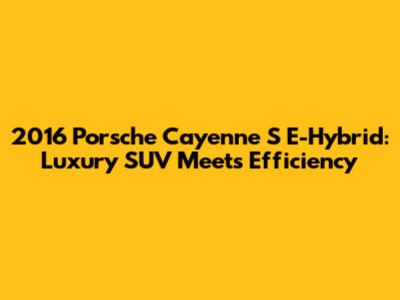 2016 Porsche Cayenne S E-Hybrid: Luxury SUV Meets Efficiency