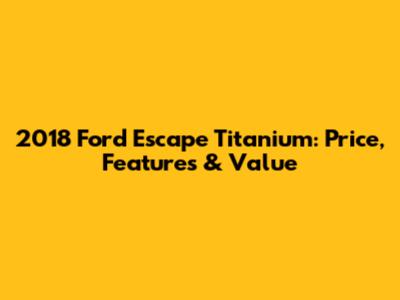 2018 Ford Escape Titanium: Price, Features & Value