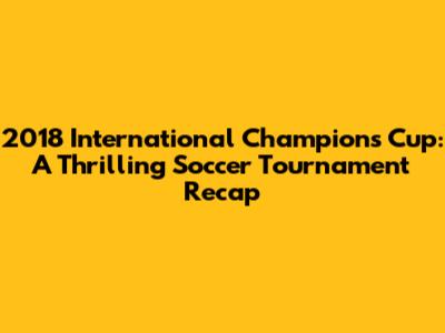 2018 International Champions Cup: A Thrilling Soccer Tournament Recap