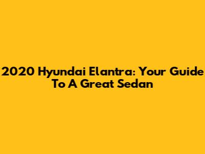 2020 Hyundai Elantra: Your Guide To A Great Sedan