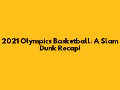 2021 Olympics Basketball: A Slam Dunk Recap!