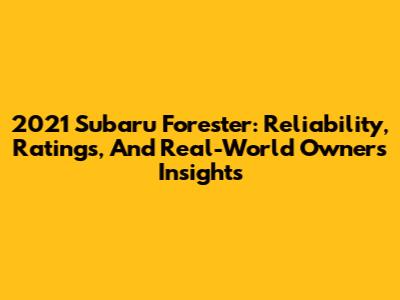 2021 Subaru Forester: Reliability, Ratings, And Real-World Owners' Insights