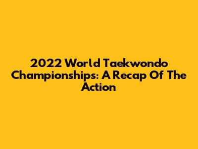 2022 World Taekwondo Championships: A Recap Of The Action