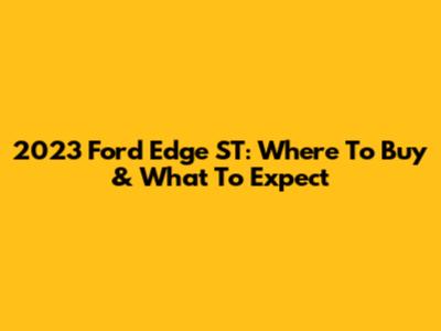 2023 Ford Edge ST: Where To Buy & What To Expect