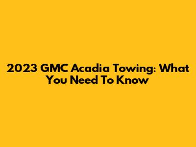 2023 GMC Acadia Towing: What You Need To Know
