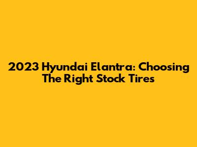 2023 Hyundai Elantra: Choosing The Right Stock Tires