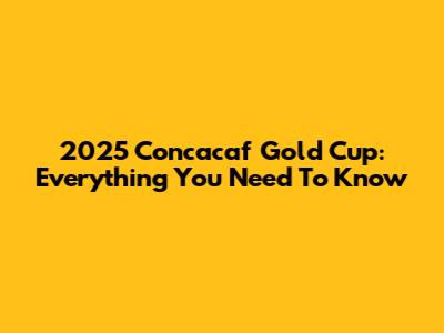 2025 Concacaf Gold Cup: Everything You Need To Know