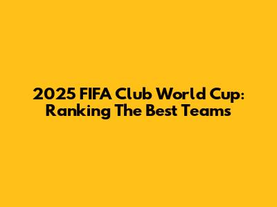 2025 FIFA Club World Cup: Ranking The Best Teams