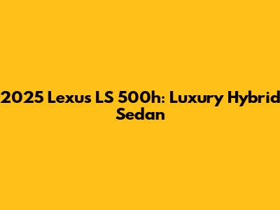 2025 Lexus LS 500h: Luxury Hybrid Sedan