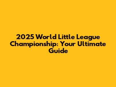 2025 World Little League Championship: Your Ultimate Guide