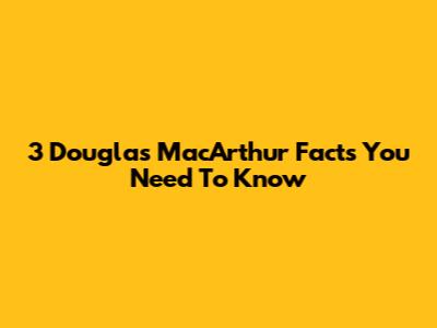 3 Douglas MacArthur Facts You Need To Know