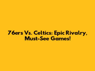 76ers Vs. Celtics: Epic Rivalry, Must-See Games!