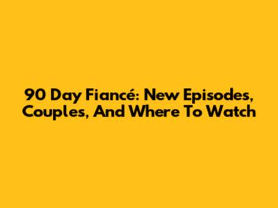 90 Day Fiancé: New Episodes, Couples, And Where To Watch