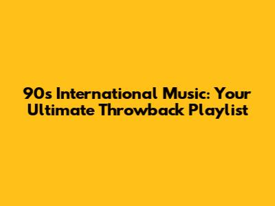 90s International Music: Your Ultimate Throwback Playlist