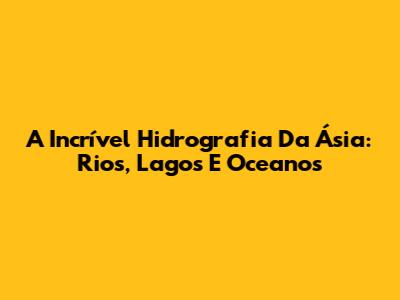 A Incrível Hidrografia Da Ásia: Rios, Lagos E Oceanos