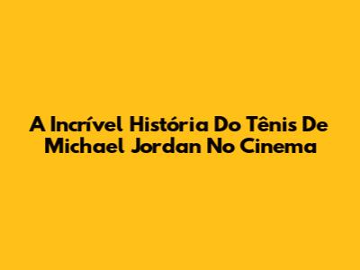 A Incrível História Do Tênis De Michael Jordan No Cinema
