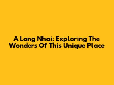 A Long Nhai: Exploring The Wonders Of This Unique Place