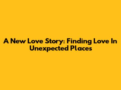 A New Love Story: Finding Love In Unexpected Places