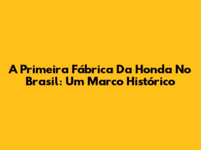 A Primeira Fábrica Da Honda No Brasil: Um Marco Histórico