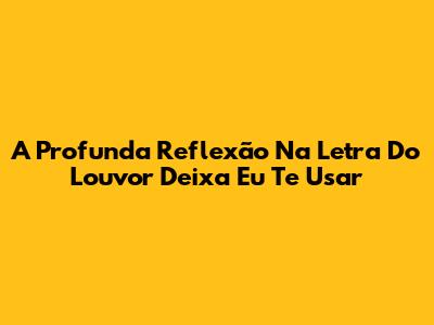 A Profunda Reflexão Na Letra Do Louvor 'Deixa Eu Te Usar'