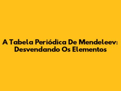 A Tabela Periódica De Mendeleev: Desvendando Os Elementos