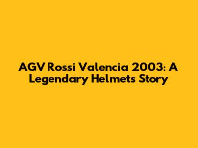 AGV Rossi Valencia 2003: A Legendary Helmet's Story