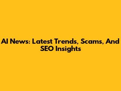 AI News: Latest Trends, Scams, And SEO Insights