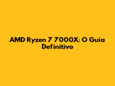 AMD Ryzen 7 7000X: O Guia Definitivo