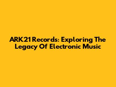 ARK21 Records: Exploring The Legacy Of Electronic Music