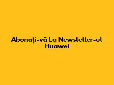 Abonați-vă La Newsletter-ul Huawei
