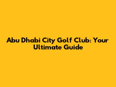 Abu Dhabi City Golf Club: Your Ultimate Guide