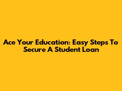Ace Your Education: Easy Steps To Secure A Student Loan