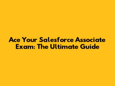 Ace Your Salesforce Associate Exam: The Ultimate Guide