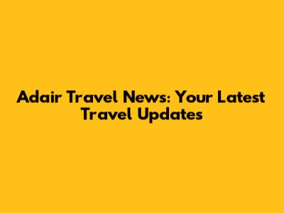 Adair Travel News: Your Latest Travel Updates
