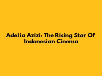 Adelia Azizi: The Rising Star Of Indonesian Cinema
