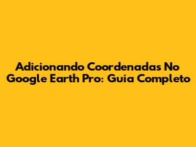 Adicionando Coordenadas No Google Earth Pro: Guia Completo