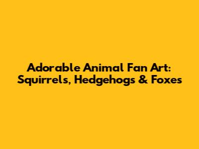 Adorable Animal Fan Art: Squirrels, Hedgehogs & Foxes