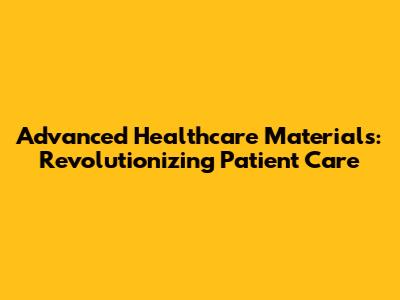 Advanced Healthcare Materials: Revolutionizing Patient Care