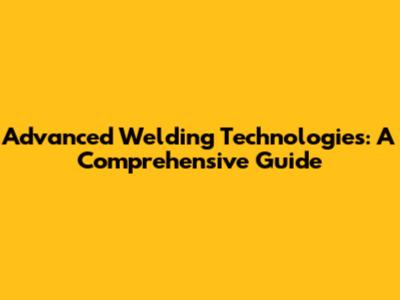 Advanced Welding Technologies: A Comprehensive Guide