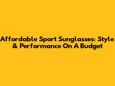 Affordable Sport Sunglasses: Style & Performance On A Budget
